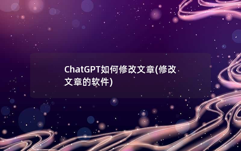ChatGPT如何修改文章(修改文章的软件)