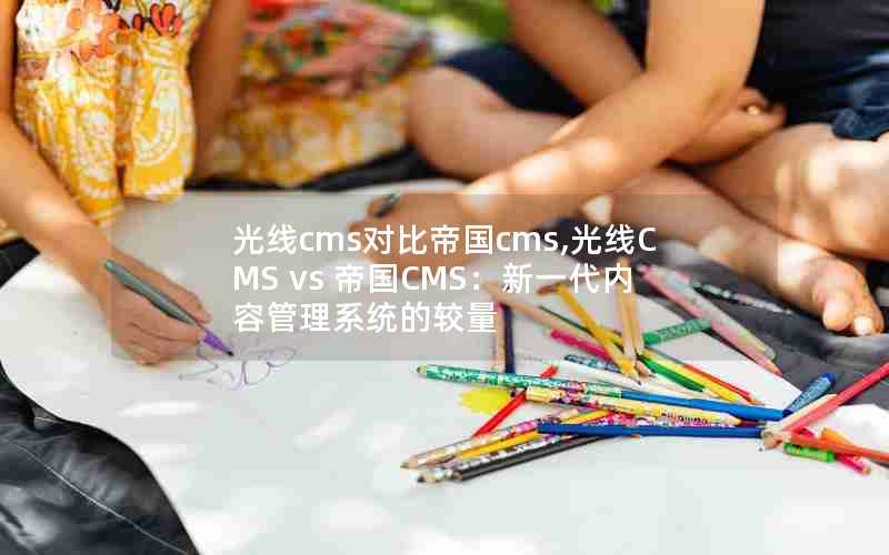 光线cms对比帝国cms,光线CMS vs 帝国CMS：新一代内容管理系统的较量