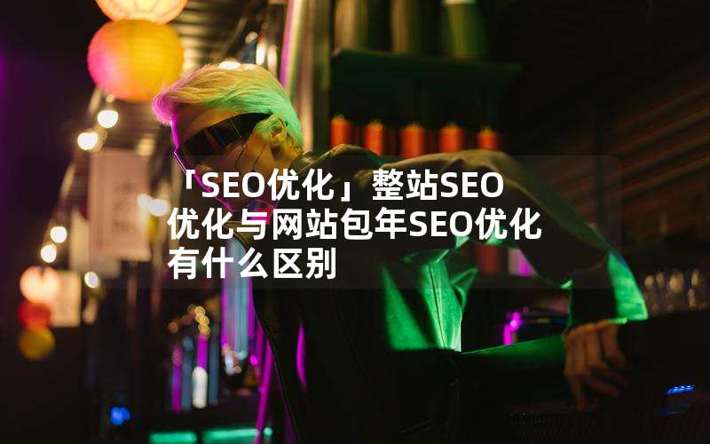 「SEO优化」整站SEO优化与网站包年SEO优化有什么区别(seo网站建设优化什么